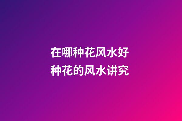 在哪种花风水好 种花的风水讲究